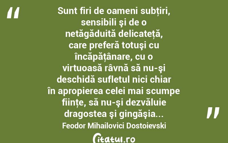  Sunt firi de oameni subţiri, sensibili şi de o netăgăduită delicateţă, care preferă totuşi cu încăpăţânare, cu o virtuoasă râvnă să nu-şi deschidă sufletul nici chiar în apropierea celei mai scumpe fiinţe, să nu-şi dezvăluie dragostea şi gingăşia... Feodor Mihailovici Dostoievski
