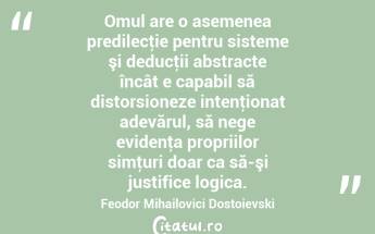  Omul are o asemenea predilecţie pentru sisteme şi deducţii abstracte încât e capabil să distorsioneze intenţionat adevărul, să nege evidenţa propriilor simţuri doar ca să-şi justifice logica. Feodor Mihailovici Dostoievski...