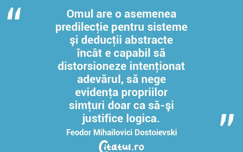  Omul are o asemenea predilecţie pentru sisteme şi deducţii abstracte încât e capabil să distorsioneze intenţionat adevărul, să nege evidenţa propriilor simţuri doar ca să-şi justifice logica. Feodor Mihailovici Dostoievski
