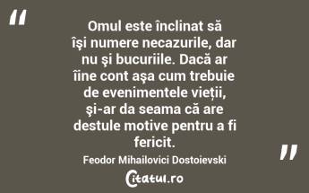 Omul este înclinat să îşi numere necazurile, dar nu şi bucuriile. Dacă ar îine cont aşa cum trebuie de evenimentele vieţii, şi-ar da seama că are destule motive pentru a fi fericit. Feodor Mihailovici Dostoievski...