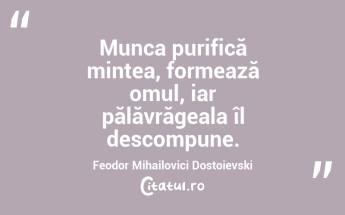 Munca purifică mintea, formează omul, iar pălăvrăgeala îl descompune. Feodor Mihailovici Dostoievski...