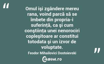 Omul işi zgândere mereu rana, voind parcă să se îmbete din propria-i suferinţă, ca şi cum conştiinţa unei nenorociri copleşitoare ar constitui totodata şi un izvor de voluptate. Feodor Mihailovici Dostoievski...