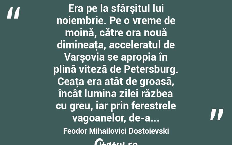  Era pe la sfârşitul lui noiembrie. Pe o vreme de moină, către ora nouă dimineaţa, acceleratul de Varşovia se apropia în plină viteză de Petersburg. Ceaţa era atât de groasă, încât lumina zilei răzbea cu greu, iar prin ferestrele vagoanelor, de-a... Feodor Mihailovici Dostoievski
