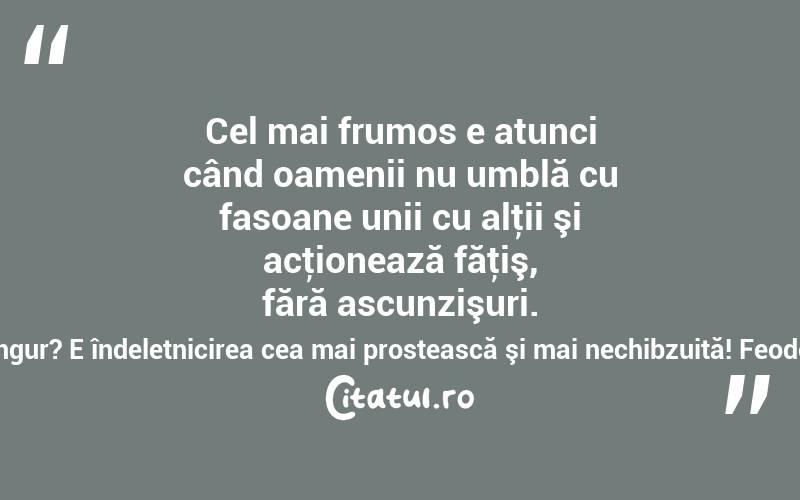 Cel mai frumos e atunci când oamenii nu umblă cu fasoane unii cu alţii şi acţionează făţiş, fără ascunzişuri. Şi la ce bun să te minţi singur? E îndeletnicirea cea mai prostească şi mai nechibzuită! Feodor Mihailovici Dostoievski
