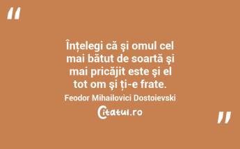 Înţelegi că şi omul cel mai bătut de soartă şi mai pricăjit este şi el tot om şi ţi-e frate. Feodor Mihailovici Dostoievski...