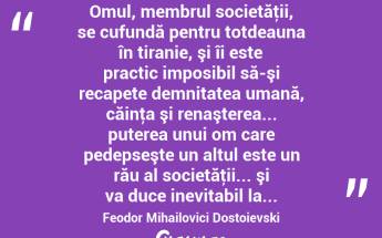  Omul, membrul societăţii, se cufundă pentru totdeauna în tiranie, şi îi este practic imposibil să-şi recapete demnitatea umană, căinţa şi renaşterea... puterea unui om care pedepseşte un altul este un rău al societăţii... şi va duce inevitabil la... Feodor Mihailovici Dostoievski...