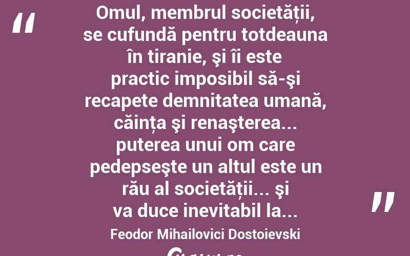  Omul, membrul societăţii, se cufundă pentru totdeauna în tiranie, şi îi este practic imposibil să-şi recapete demnitatea umană, căinţa şi renaşterea... puterea unui om care pedepseşte un altul este un rău al societăţii... şi va duce inevitabil la... Feodor Mihailovici Dostoievski