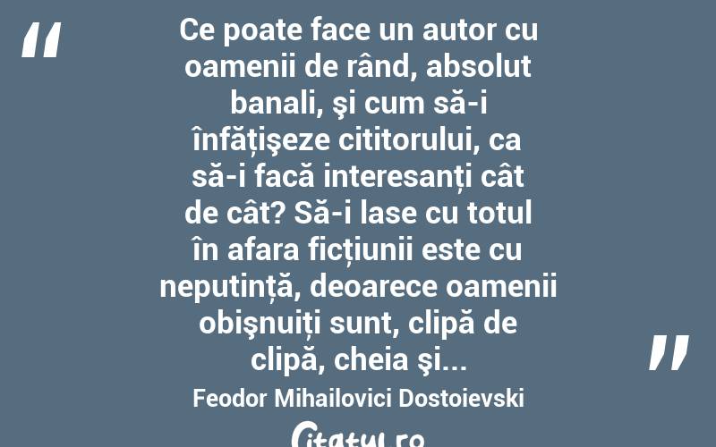  Ce poate face un autor cu oamenii de rând, absolut banali, şi cum să-i înfăţişeze cititorului, ca să-i facă interesanţi cât de cât? Să-i lase cu totul în afara ficţiunii este cu neputinţă, deoarece oamenii obişnuiţi sunt, clipă de clipă, cheia şi... Feodor Mihailovici Dostoievski
