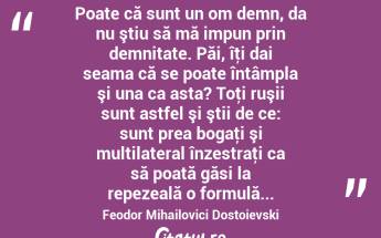  Poate că sunt un om demn, da nu ştiu să mă impun prin demnitate. Păi, îţi dai seama că se poate întâmpla şi una ca asta? Toţi ruşii sunt astfel şi ştii de ce: sunt prea bogaţi şi multilateral înzestraţi ca să poată găsi la repezeală o formulă... Feodor Mihailovici Dostoievski...