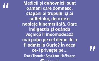 Medicii şi duhovnicii sunt oameni care domnesc, stăpâni ai trupului şi ai sufletului, deci de o nobleţe binemeritată. Oare indigestia şi osânda veşnică îl incomodează mai puţin pe cel demn de a fi admis la Curte? În ceea ce-i priveşte pe... Ernst Theodor Amadeus Hoffmann...