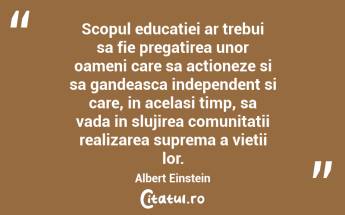 Scopul educatiei ar trebui sa fie pregatirea unor oameni care sa actioneze si sa gandeasca independent si care, in acelasi timp, sa vada in slujirea comunitatii realizarea suprema a vietii lor. Albert Einstein...