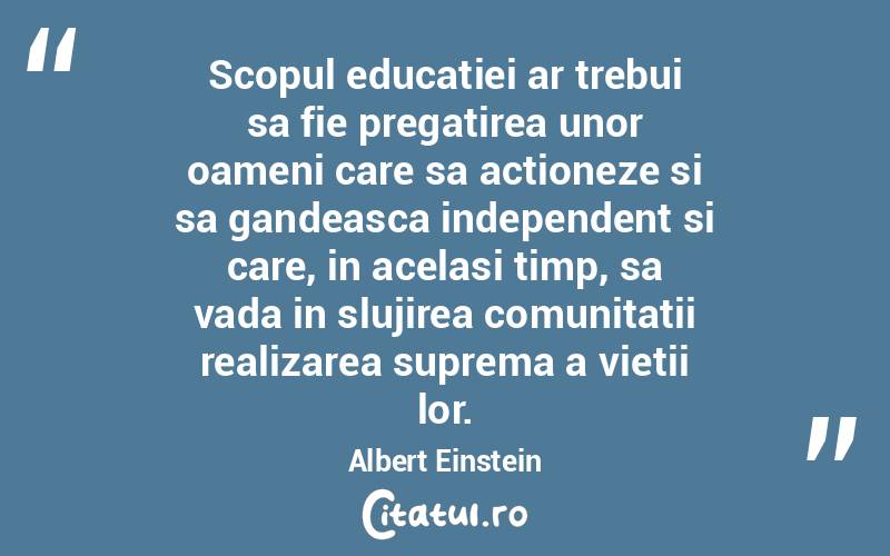 Scopul educatiei ar trebui sa fie pregatirea unor oameni care sa actioneze si sa gandeasca independent si care, in acelasi timp, sa vada in slujirea comunitatii realizarea suprema a vietii lor. Albert Einstein
