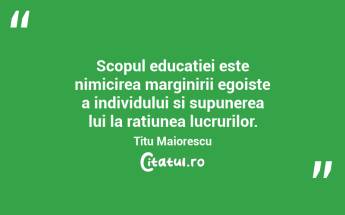 Scopul educatiei este nimicirea marginirii egoiste a individului si supunerea lui la ratiunea lucrurilor. Titu Maiorescu...