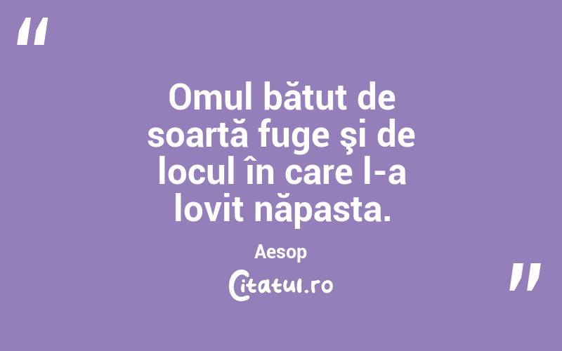 Omul bătut de soartă fuge şi de locul în care l-a lovit năpasta. Aesop
