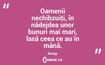 Oamenii nechibzuiţi, în nădejdea unor bunuri mai mari, lasă ceea ce au în mână. Aesop...