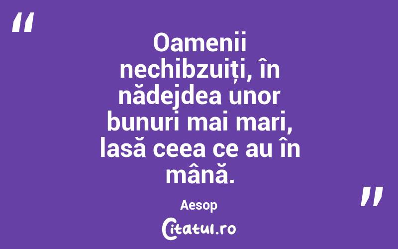 Oamenii nechibzuiţi, în nădejdea unor bunuri mai mari, lasă ceea ce au în mână. Aesop
