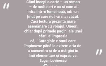 Când începi o carte – un roman – de multe ori e ca şi cum ai intra într-o lume nouă, într-un ţinut pe care nu l-ai mai văzut. Căci lectura prezintă mare asemănare cu voiajul. Uneori, chiar după primele pagini ale unei cărţi, ai impresia că,...Caragiale e omul care împinsese până la extrem arta de a concentra şi de a mărgini în linii elementare şi expresive. Eugen Lovinescu...
