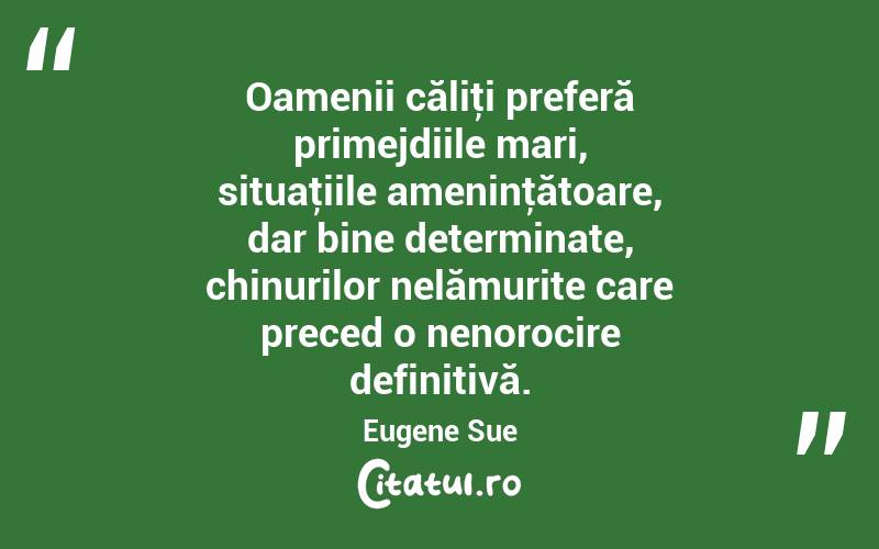 Oamenii căliţi preferă primejdiile mari, situaţiile ameninţătoare, dar bine determinate, chinurilor nelămurite care preced o nenorocire definitivă. Eugene Sue