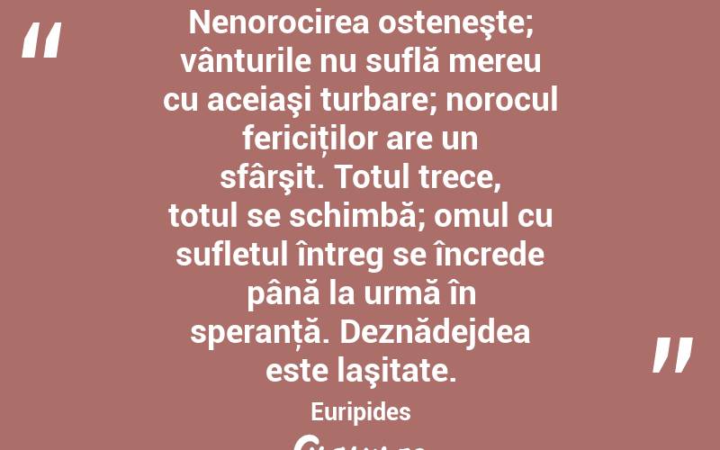 Nenorocirea osteneşte; vânturile nu suflă mereu cu aceiaşi turbare; norocul fericiţilor are un sfârşit. Totul trece, totul se schimbă; omul cu sufletul întreg se încrede până la urmă în speranţă. Deznădejdea este laşitate. Euripides
