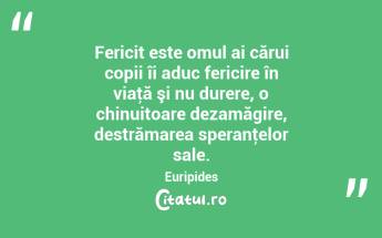Fericit este omul ai cărui copii îi aduc fericire în viaţă şi nu durere, o chinuitoare dezamăgire, destrămarea speranţelor sale. Euripides...