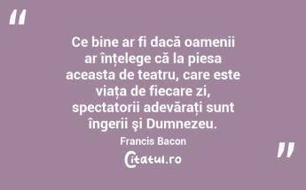 Ce bine ar fi dacă oamenii ar înţelege că la piesa aceasta de teatru, care este viaţa de fiecare zi, spectatorii adevăraţi sunt îngerii şi Dumnezeu. Francis Bacon...