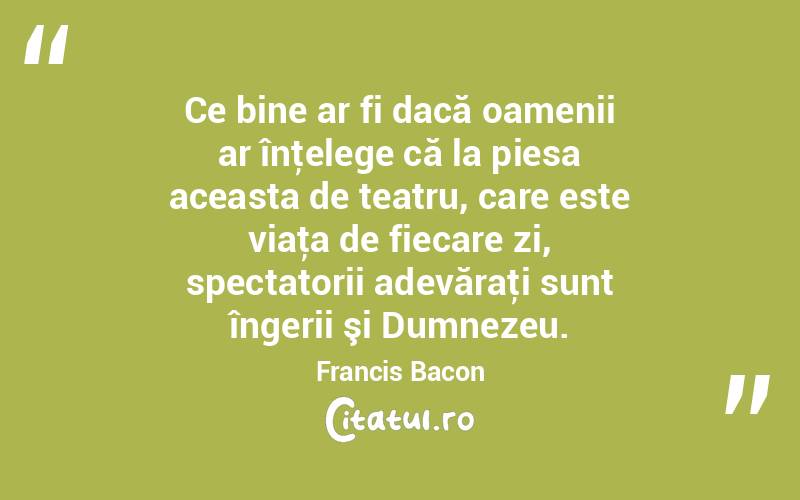 Ce bine ar fi dacă oamenii ar înţelege că la piesa aceasta de teatru, care este viaţa de fiecare zi, spectatorii adevăraţi sunt îngerii şi Dumnezeu. Francis Bacon
