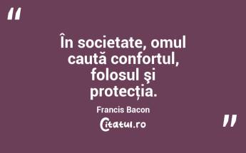 În societate, omul caută confortul, folosul şi protecţia. Francis Bacon...