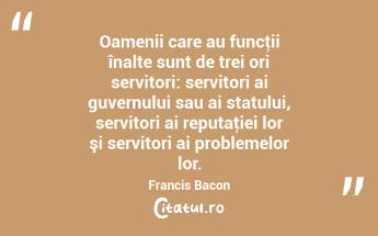 Oamenii care au funcţii înalte sunt de trei ori servitori: servitori ai guvernului sau ai statului, servitori ai reputaţiei lor şi servitori ai problemelor lor. Francis Bacon...