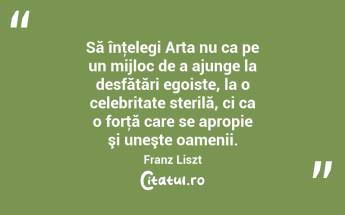 Să înţelegi Arta nu ca pe un mijloc de a ajunge la desfătări egoiste, la o celebritate sterilă, ci ca o forţă care se apropie şi uneşte oamenii. Franz Liszt...