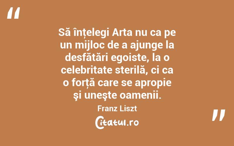 Să înţelegi Arta nu ca pe un mijloc de a ajunge la desfătări egoiste, la o celebritate sterilă, ci ca o forţă care se apropie şi uneşte oamenii. Franz Liszt