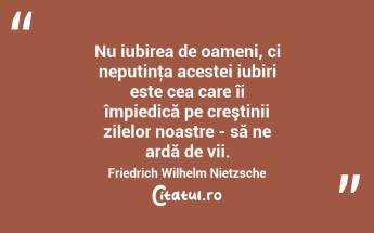  Nu iubirea de oameni, ci neputinţa acestei iubiri este cea care îi împiedică pe creştinii zilelor noastre - să ne ardă de vii. Friedrich Wilhelm Nietzsche...