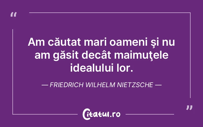 Am căutat mari oameni şi nu am găsit decât maimuţele idealului lor. Friedrich Wilhelm Nietzsche