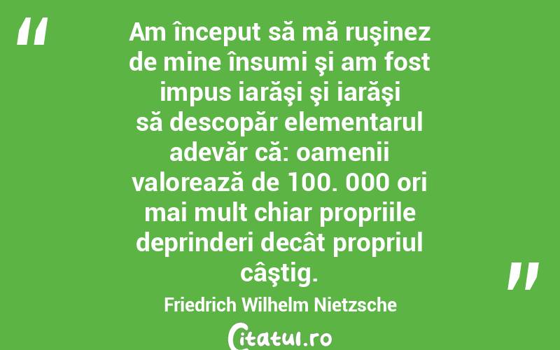 Am început să mă ruşinez de mine însumi şi am fost impus iarăşi şi iarăşi să descopăr elementarul adevăr că: oamenii valorează de 100. 000 ori mai mult chiar propriile deprinderi decât propriul câştig. Friedrich Wilhelm Nietzsche
