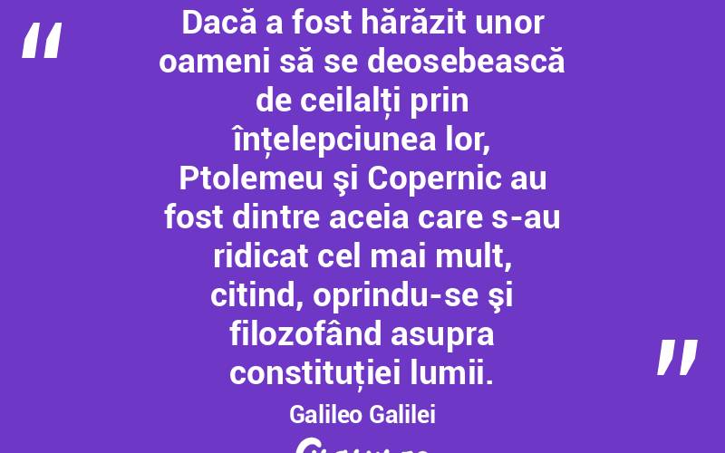 Dacă a fost hărăzit unor oameni să se deosebească de ceilalţi prin înţelepciunea lor, Ptolemeu şi Copernic au fost dintre aceia care s-au ridicat cel mai mult, citind, oprindu-se şi filozofând asupra constituţiei lumii. Galileo Galilei
