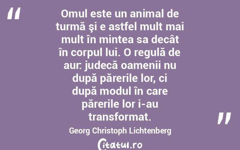 Omul este un animal de turmă şi e astfel mult mai mult în mintea sa decât în corpul lui. O regulă de aur: judecă oamenii nu după părerile lor, ci după modul în care părerile lor i-au transformat. Georg Christoph Lichtenberg
