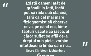  Există oameni atât de grăsulii la faţă, încât pot să râdă sub slănină, fără ca cel mai mare fiziognomist să observe ceva, pe când noi, biete făpturi uscate ca iasca, al căror suflet se află de-a dreptul sub piele, vorbim întotdeauna limba care nu... Georg Christoph Lichtenberg...