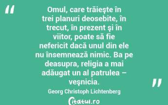 Omul, care trăieşte în trei planuri deosebite, în trecut, în prezent şi în viitor, poate să fie nefericit dacă unul din ele nu însemnează nimic. Ba pe deasupra, religia a mai adăugat un al patrulea – veşnicia. Georg Christoph Lichtenberg...