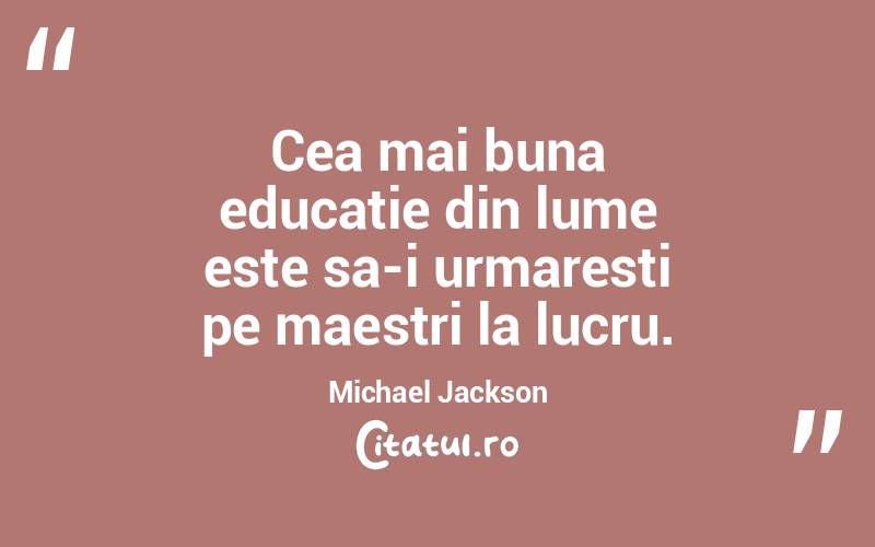 Cea mai buna educatie din lume este sa-i urmaresti pe maestri la lucru. Michael Jackson
