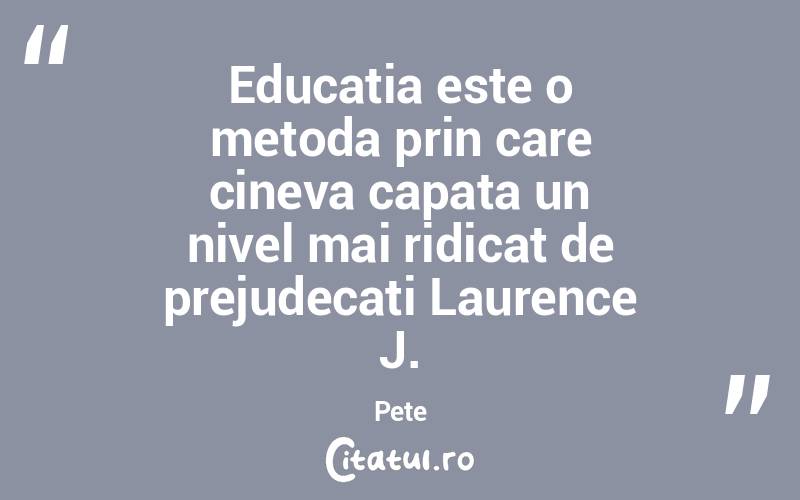 Educatia este o metoda prin care cineva capata un nivel mai ridicat de prejudecati Laurence J. Pete
