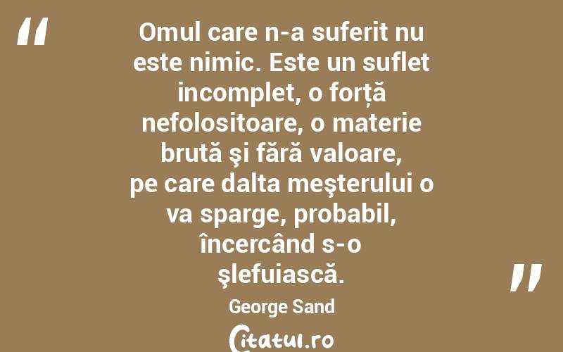  Omul care n-a suferit nu este nimic. Este un suflet incomplet, o forţă nefolositoare, o materie brută şi fără valoare, pe care dalta meşterului o va sparge, probabil, încercând s-o şlefuiască. George Sand
