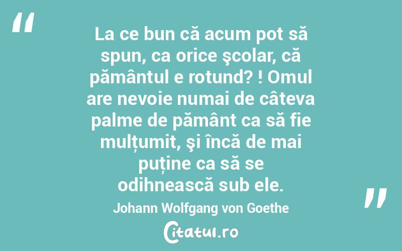 La ce bun că acum pot să spun, ca orice şcolar, că pământul e rotund? ! Omul are nevoie numai de câteva palme de pământ ca să fie mulţumit, şi încă de mai puţine ca să se odihnească sub ele. Johann Wolfgang von Goethe
