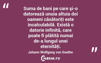 Suma de bani pe care şi-o datorează unuia altuia doi oameni căsătoriţi este incalculabilă. Există o datorie infinită, care poate fi plătită numai de-a lungul unei eternităţi. Johann Wolfgang von Goethe...