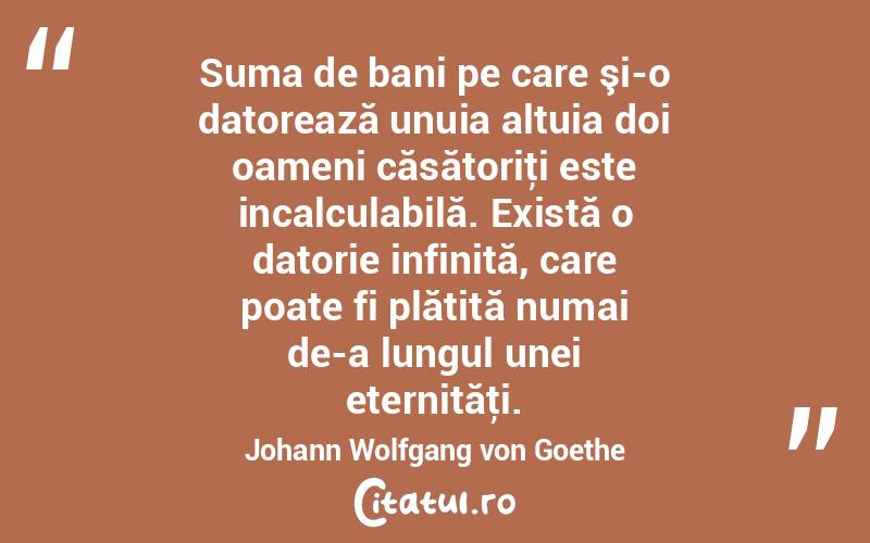 Suma de bani pe care şi-o datorează unuia altuia doi oameni căsătoriţi este incalculabilă. Există o datorie infinită, care poate fi plătită numai de-a lungul unei eternităţi. Johann Wolfgang von Goethe
