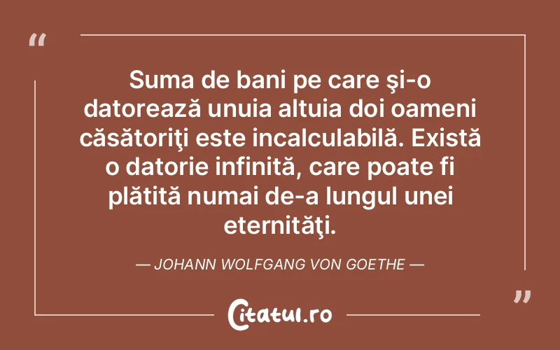 Suma de bani pe care şi-o datorează unuia altuia doi oameni căsătoriţi este incalculabilă. Există o datorie infinită, care poate fi plătită numai de-a lungul unei eternităţi. Johann Wolfgang von Goethe