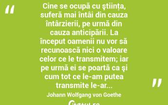  Cine se ocupă cu ştiinţa, suferă mai întâi din cauza întârzierii, pe urmă din cauza anticipării. La început oamenii nu vor să recunoască nici o valoare celor ce le transmitem; iar pe urmă ei se poartă ca şi cum tot ce le-am putea transmite le-ar... Johann Wolfgang von Goethe...