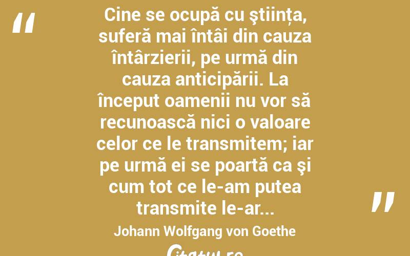  Cine se ocupă cu ştiinţa, suferă mai întâi din cauza întârzierii, pe urmă din cauza anticipării. La început oamenii nu vor să recunoască nici o valoare celor ce le transmitem; iar pe urmă ei se poartă ca şi cum tot ce le-am putea transmite le-ar... Johann Wolfgang von Goethe
