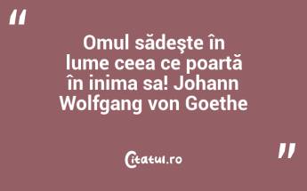 Omul sădeşte în lume ceea ce poartă în inima sa! Johann Wolfgang von Goethe...