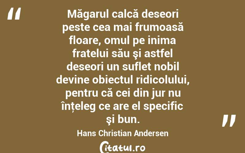 Măgarul calcă deseori peste cea mai frumoasă floare, omul pe inima fratelui său şi astfel deseori un suflet nobil devine obiectul ridicolului, pentru că cei din jur nu înţeleg ce are el specific şi bun. Hans Christian Andersen