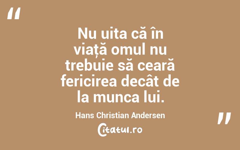  Nu uita că în viaţă omul nu trebuie să ceară fericirea decât de la munca lui. Hans Christian Andersen
