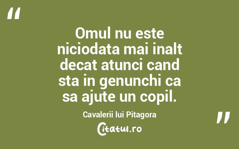 Omul nu este niciodata mai inalt decat atunci cand sta in genunchi ca sa ajute un copil. Cavalerii lui Pitagora
